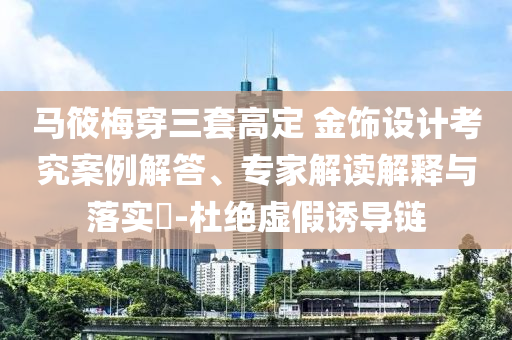 馬筱梅穿三套高定 金飾設(shè)計(jì)考究案例解答、專(zhuān)家解讀解釋與落實(shí)?-杜絕虛假誘導(dǎo)鏈