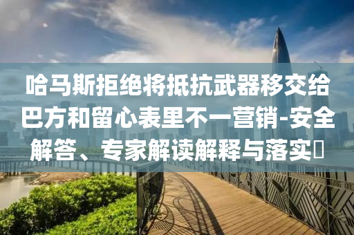哈馬斯拒絕將抵抗武器移交給巴方和留心表里不一營銷-安全解答、專家解讀解釋與落實(shí)?