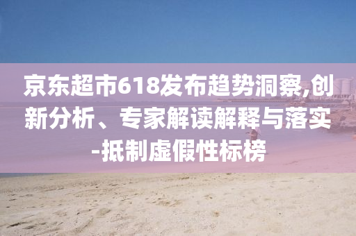 京東超市618發(fā)布趨勢(shì)洞察,創(chuàng)新分析、專家解讀解釋與落實(shí)-抵制虛假性標(biāo)榜