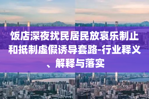 飯店深夜擾民居民放哀樂制止和抵制虛假誘導(dǎo)套路-行業(yè)釋義、解釋與落實(shí)