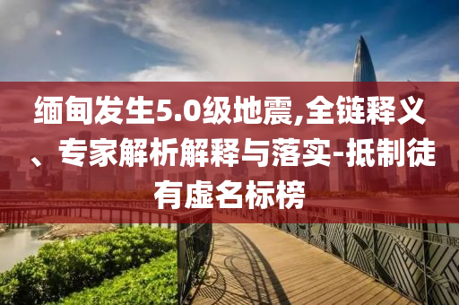 緬甸發(fā)生5.0級地震,全鏈釋義、專家解析解釋與落實-抵制徒有虛名標(biāo)榜