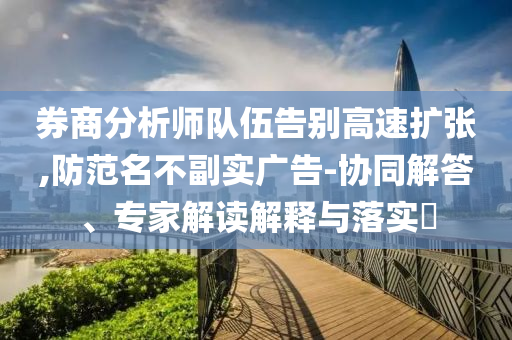 券商分析師隊(duì)伍告別高速擴(kuò)張,防范名不副實(shí)廣告-協(xié)同解答、專家解讀解釋與落實(shí)?