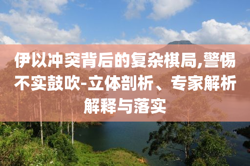 伊以沖突背后的復(fù)雜棋局,警惕不實(shí)鼓吹-立體剖析、專家解析解釋與落實(shí)