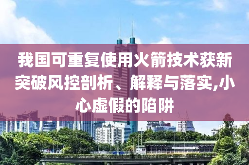 我國可重復使用火箭技術(shù)獲新突破風控剖析、解釋與落實,小心虛假的陷阱