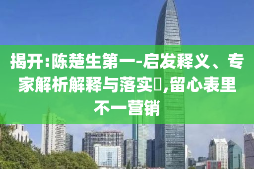 揭開:陳楚生第一-啟發(fā)釋義、專家解析解釋與落實(shí)?,留心表里不一營(yíng)銷