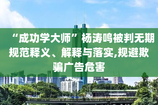 “成功學(xué)大師”楊濤鳴被判無(wú)期規(guī)范釋義、解釋與落實(shí),規(guī)避欺騙廣告危害