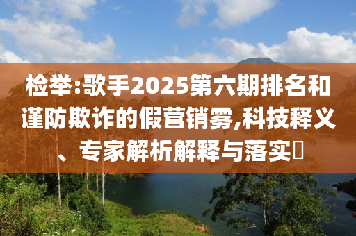 檢舉:歌手2025第六期排名和謹(jǐn)防欺詐的假營(yíng)銷霧,科技釋義、專家解析解釋與落實(shí)?