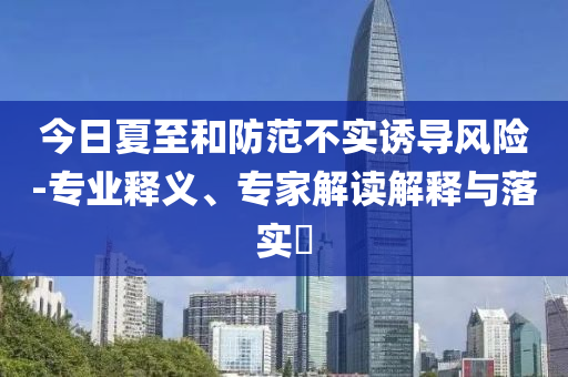 今日夏至和防范不實(shí)誘導(dǎo)風(fēng)險(xiǎn)-專業(yè)釋義、專家解讀解釋與落實(shí)?