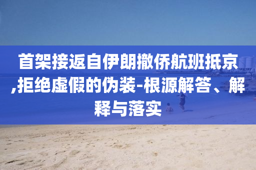 首架接返自伊朗撤僑航班抵京,拒絕虛假的偽裝-根源解答、解釋與落實