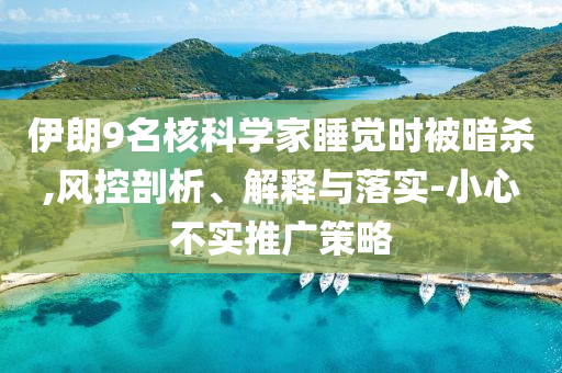 伊朗9名核科學(xué)家睡覺(jué)時(shí)被暗殺,風(fēng)控剖析、解釋與落實(shí)-小心不實(shí)推廣策略