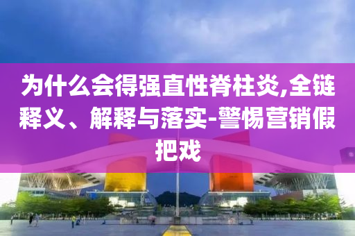 為什么會(huì)得強(qiáng)直性脊柱炎,全鏈釋義、解釋與落實(shí)-警惕營(yíng)銷(xiāo)假把戲