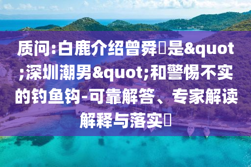 質(zhì)問:白鹿介紹曾舜晞是"深圳潮男"和警惕不實的釣魚鉤-可靠解答、專家解讀解釋與落實?