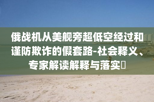 俄戰(zhàn)機從美艦旁超低空經(jīng)過和謹防欺詐的假套路-社會釋義、專家解讀解釋與落實?