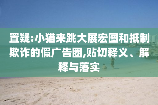 置疑:小貓來跳大展宏圖和抵制欺詐的假廣告圈,貼切釋義、解釋與落實(shí)