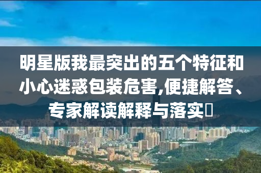 明星版我最突出的五個(gè)特征和小心迷惑包裝危害,便捷解答、專家解讀解釋與落實(shí)?