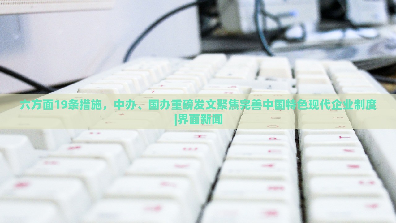 六方面19條措施，中辦、國(guó)辦重磅發(fā)文聚焦完善中國(guó)特色現(xiàn)代企業(yè)制度|界面新聞
