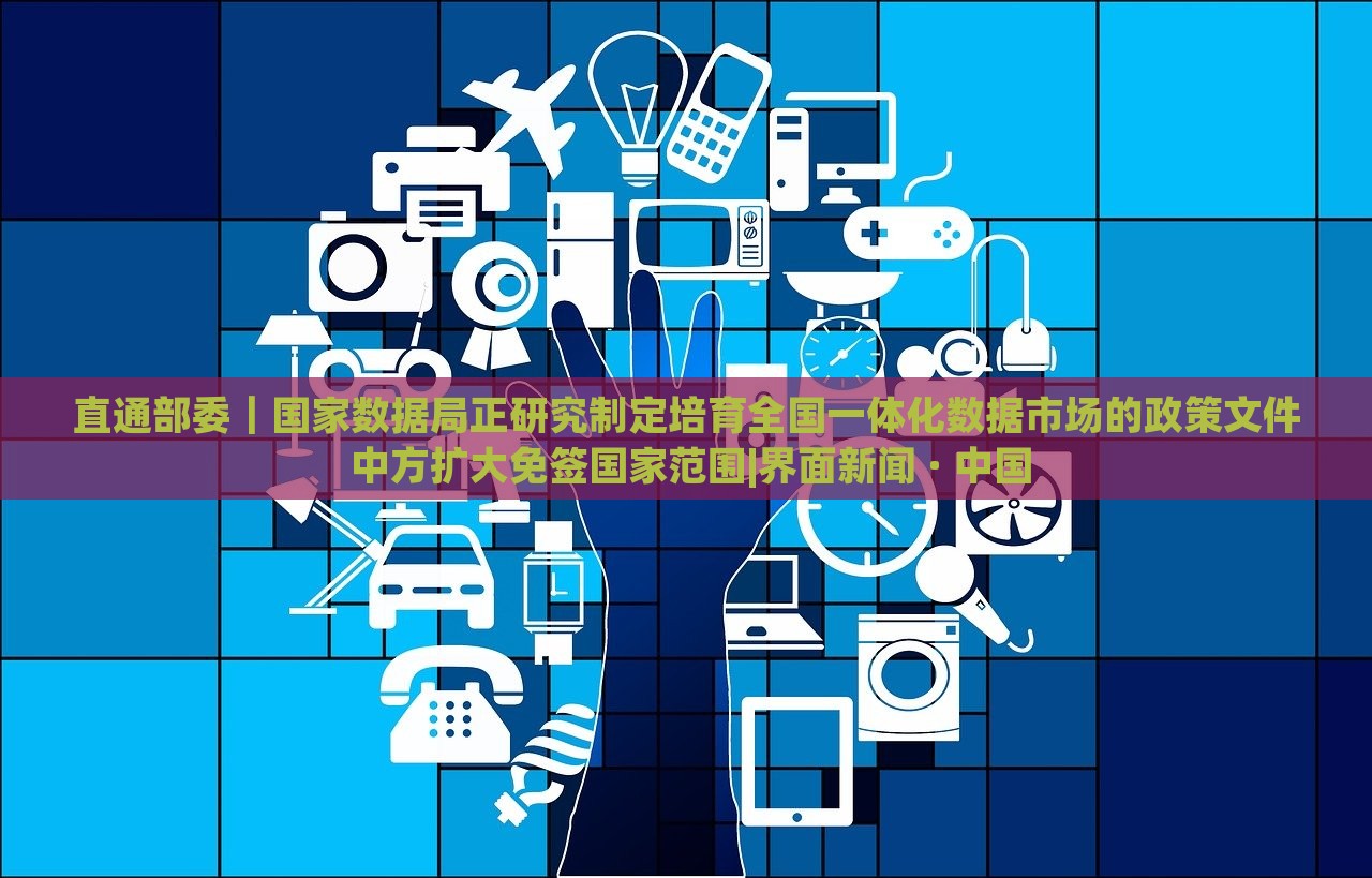 直通部委｜國家數(shù)據(jù)局正研究制定培育全國一體化數(shù)據(jù)市場的政策文件 中方擴大免簽國家范圍|界面新聞 · 中國