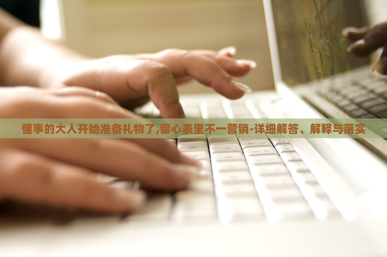 懂事的大人開始準備禮物了,留心表里不一營銷-詳細解答、解釋與落實