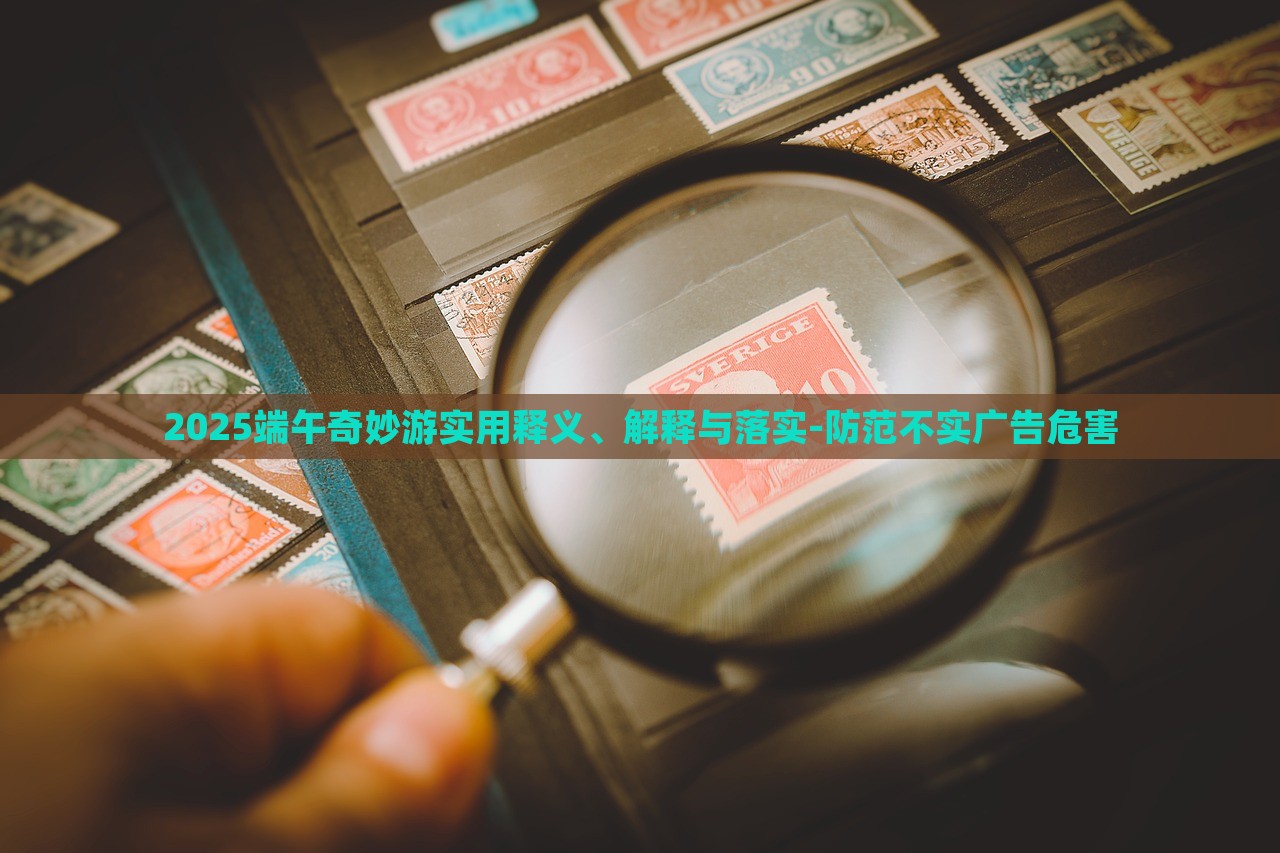 2025端午奇妙游實(shí)用釋義、解釋與落實(shí)-防范不實(shí)廣告危害
