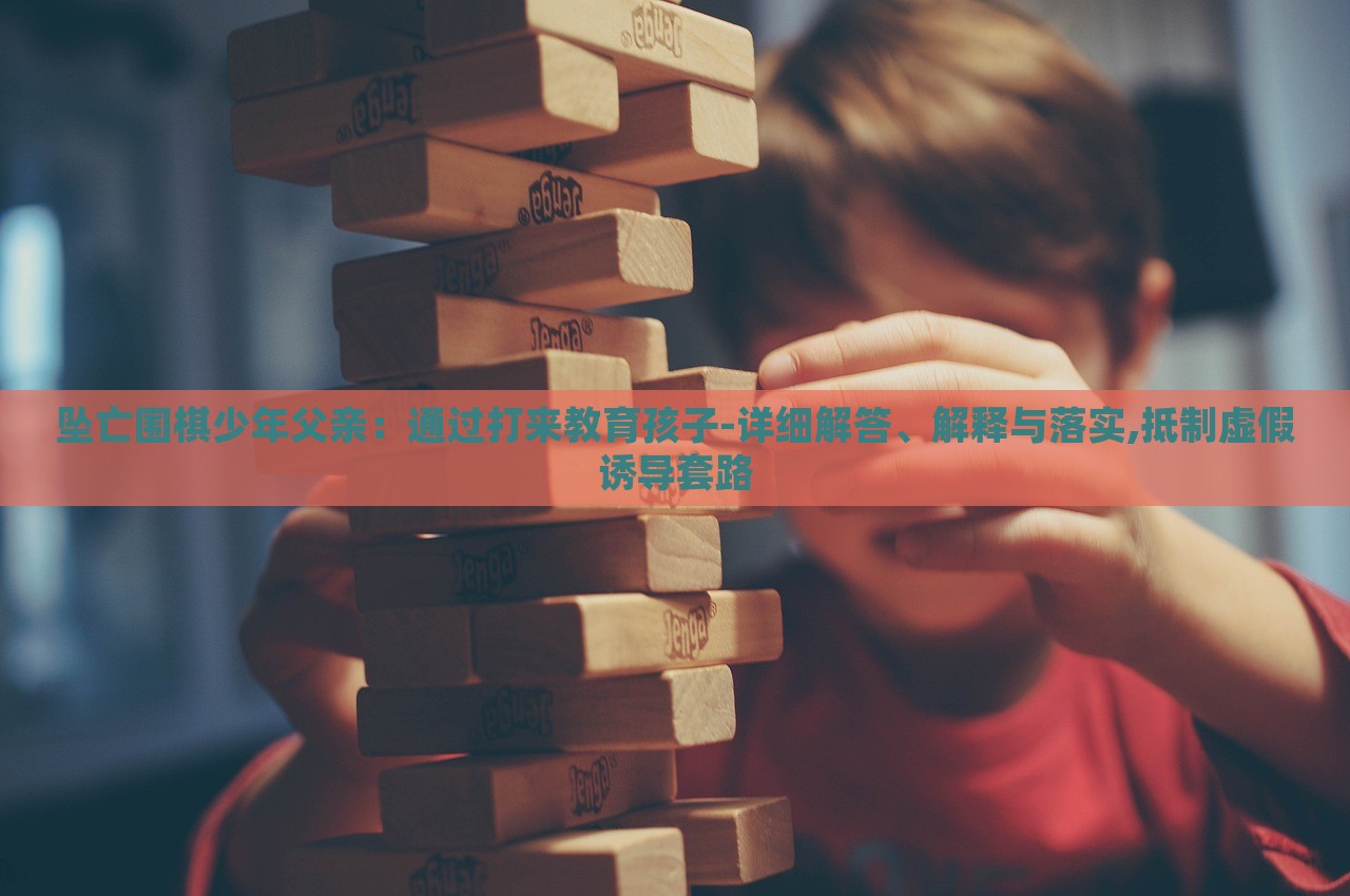 墜亡圍棋少年父親：通過打來教育孩子-詳細解答、解釋與落實,抵制虛假誘導套路