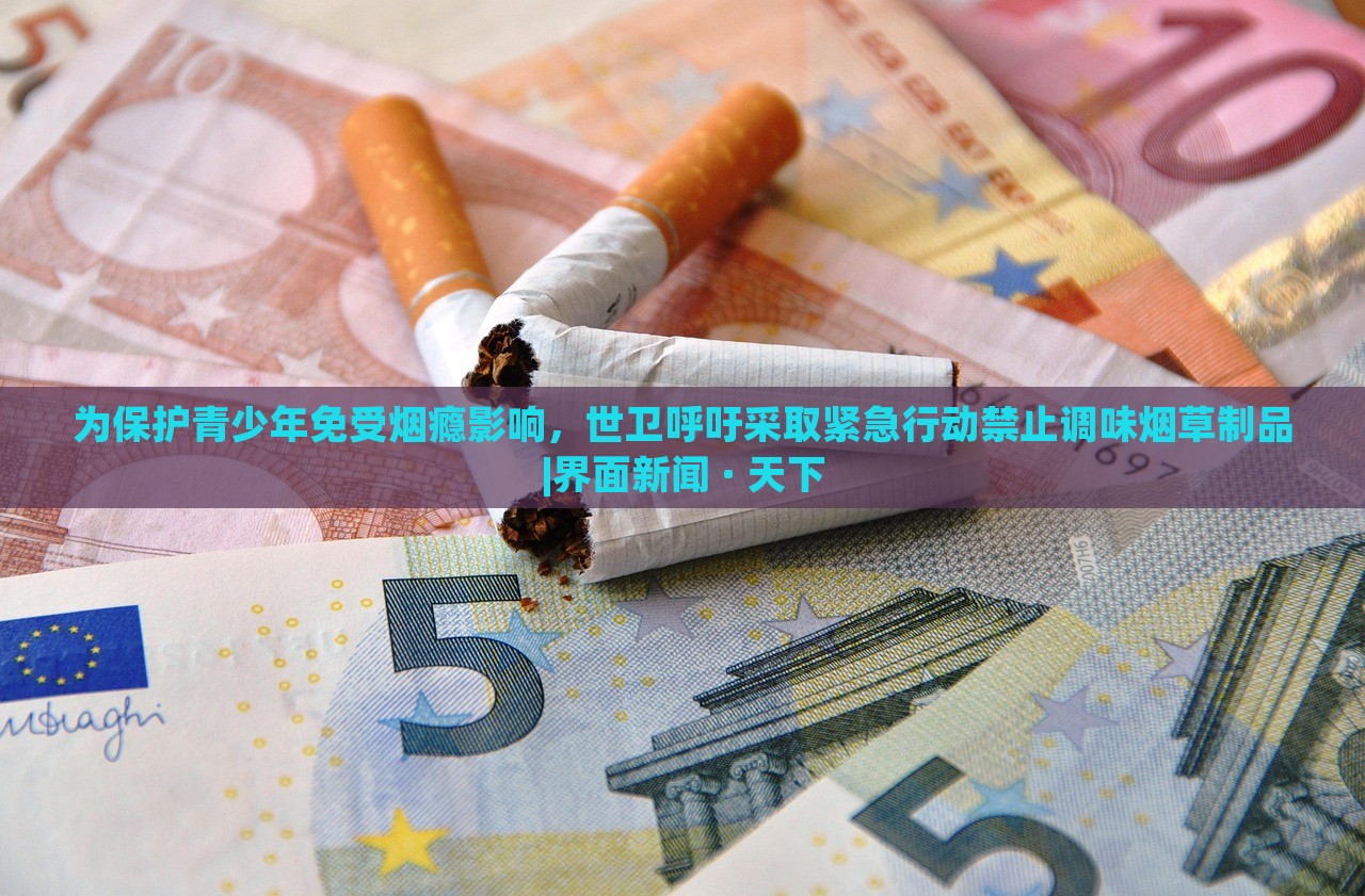 為保護青少年免受煙癮影響，世衛(wèi)呼吁采取緊急行動禁止調(diào)味煙草制品|界面新聞 · 天下