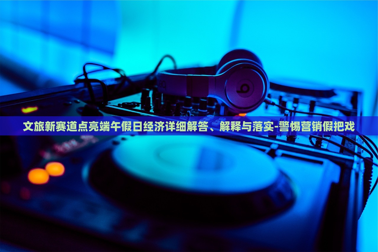 文旅新賽道點(diǎn)亮端午假日經(jīng)濟(jì)詳細(xì)解答、解釋與落實(shí)-警惕營銷假把戲