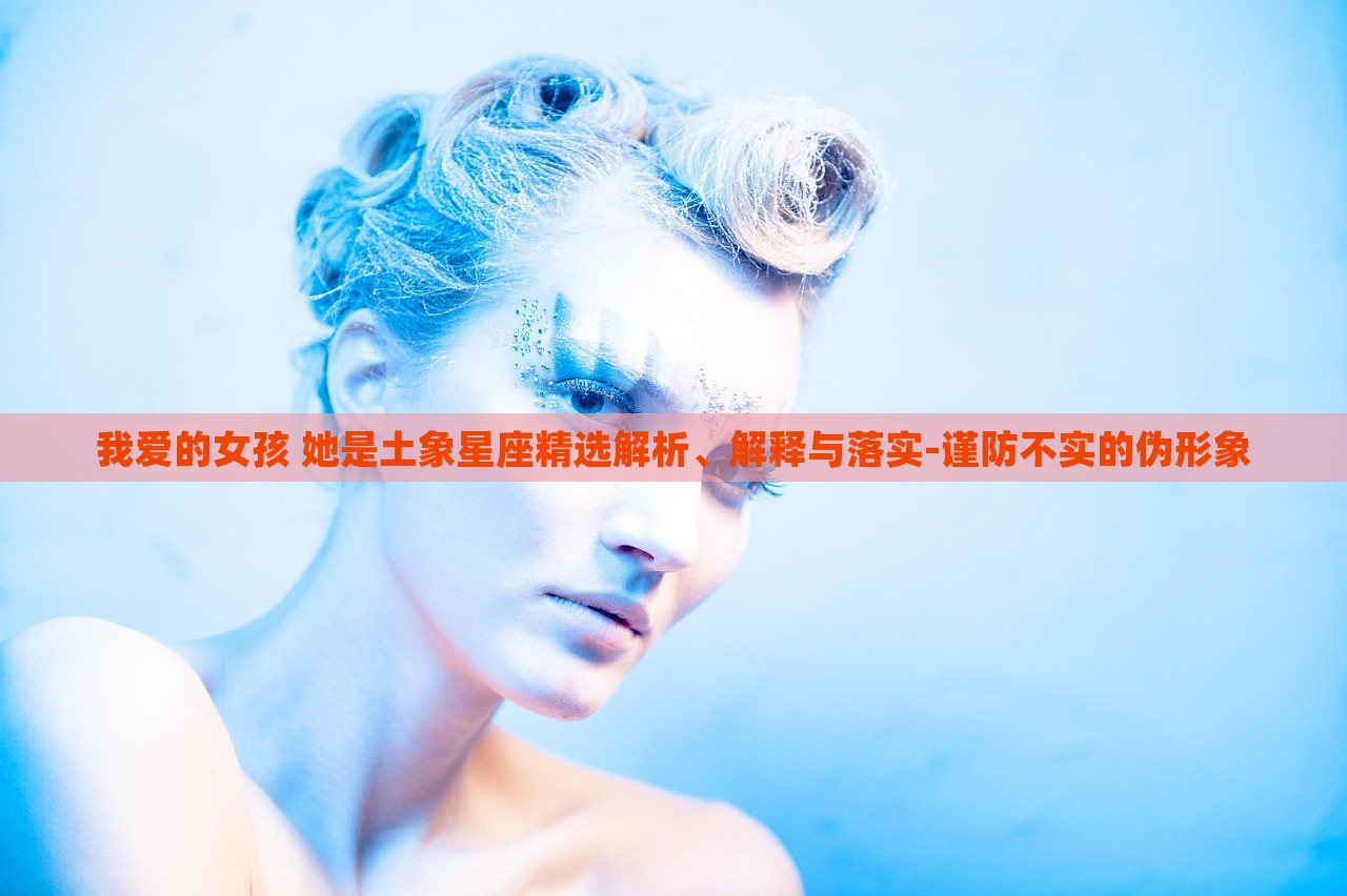 我愛的女孩 她是土象星座精選解析、解釋與落實(shí)-謹(jǐn)防不實(shí)的偽形象