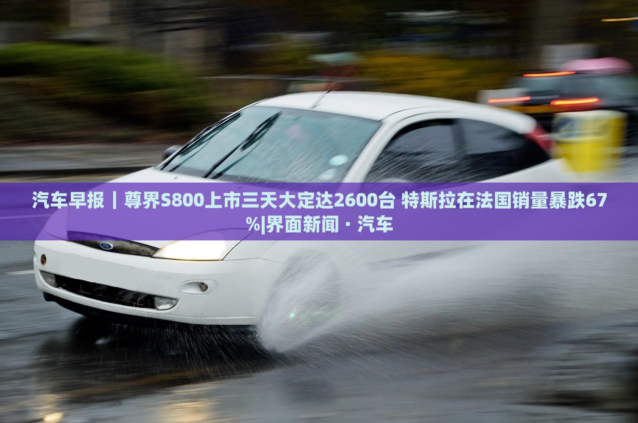 汽車早報(bào)｜尊界S800上市三天大定達(dá)2600臺 特斯拉在法國銷量暴跌67%|界面新聞 · 汽車
