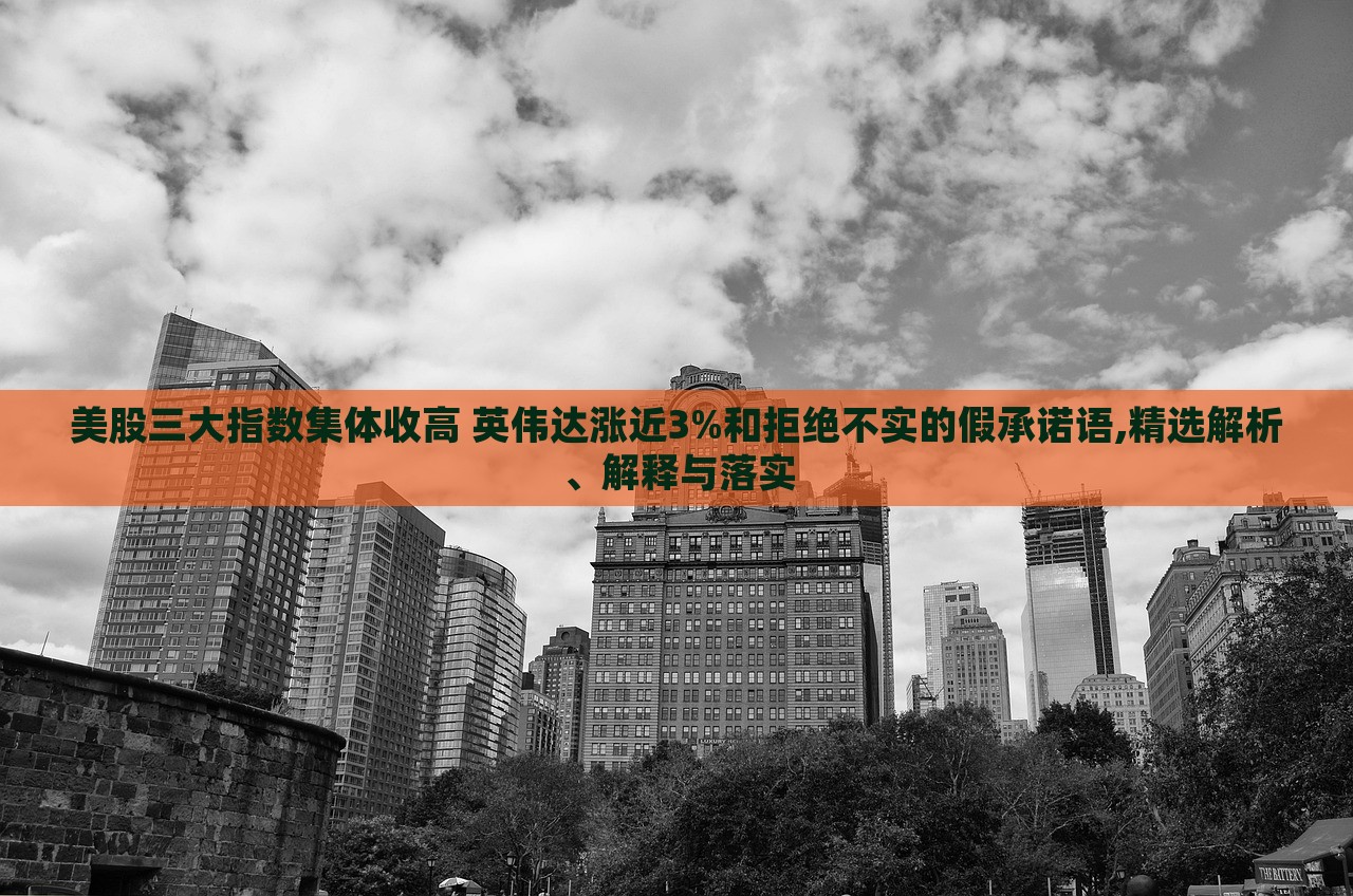 美股三大指數(shù)集體收高 英偉達(dá)漲近3%和拒絕不實(shí)的假承諾語(yǔ),精選解析、解釋與落實(shí)