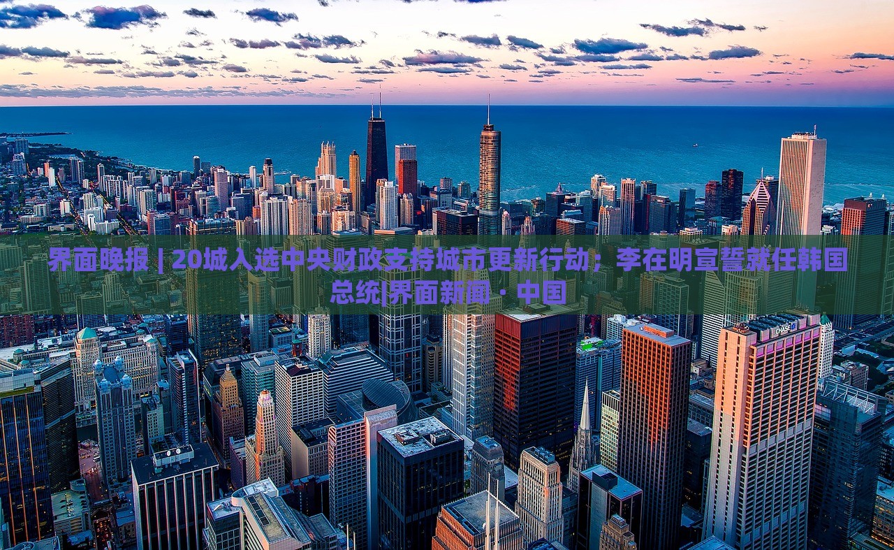 界面晚報(bào) | 20城入選中央財(cái)政支持城市更新行動(dòng)；李在明宣誓就任韓國(guó)總統(tǒng)|界面新聞 · 中國(guó)