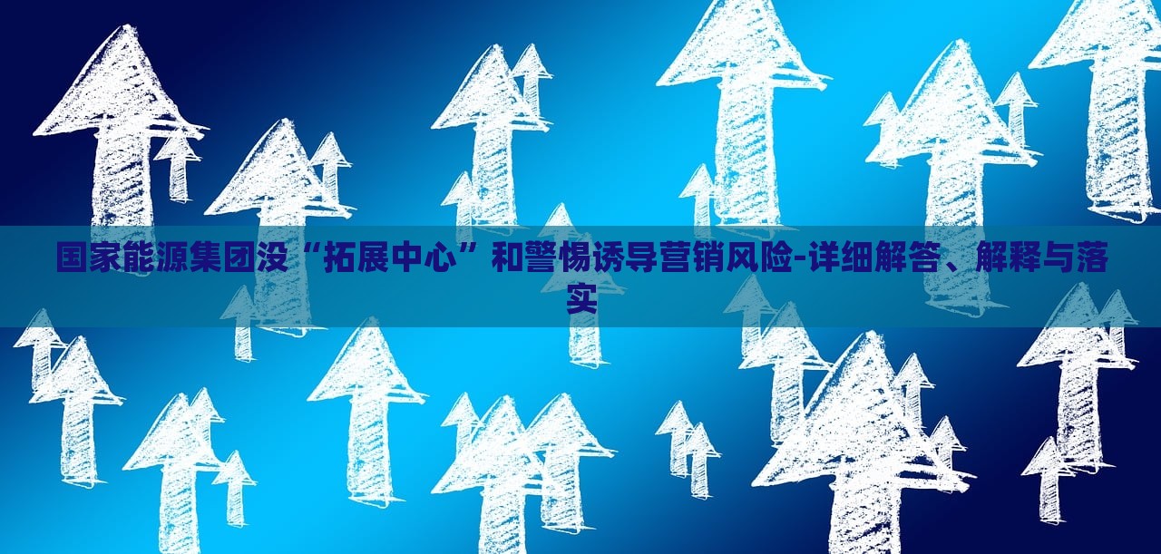 國家能源集團沒“拓展中心”和警惕誘導(dǎo)營銷風險-詳細解答、解釋與落實