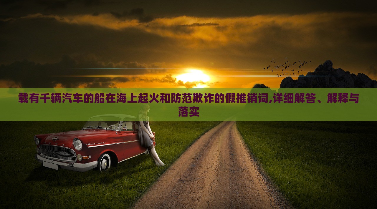 載有千輛汽車的船在海上起火和防范欺詐的假推銷詞,詳細(xì)解答、解釋與落實(shí) 載有千輛汽車的船在海上起火和防范欺詐的假推銷詞,詳細(xì)解答、解釋與落實(shí)